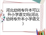 河北幼师专升本可以升小学语文吗(河北幼师专升本小学语文)