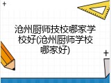 沧州厨师技校哪家学校好(沧州厨师学校哪家好)