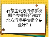 石家庄北方汽修学校哪个专业好(石家庄北方汽修学校哪个专业好？)