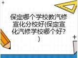 保定哪个学校教汽修宣化分校好(保定宣化汽修学校哪个好？)
