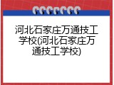 河北石家庄万通技工学校(河北石家庄万通技工学校)