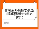 邯郸厨师技校怎么选(邯郸厨师技校怎么选？)