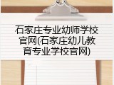 石家庄专业幼师学校官网(石家庄幼儿教育专业学校官网)