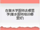 在衡水学厨师去哪里学(衡水厨师培训哪里好)