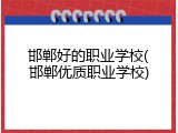 邯郸好的职业学校(邯郸优质职业学校)