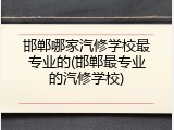 邯郸哪家汽修学校最专业的(邯郸最专业的汽修学校)