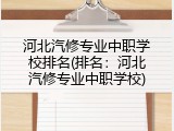 河北汽修专业中职学校排名(排名：河北汽修专业中职学校)
