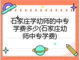 石家庄学幼师的中专学费多少(石家庄幼师中专学费)