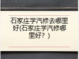 石家庄学汽修去哪里好(石家庄学汽修哪里好？)