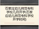 石家庄幼儿师范专科学校几月开学(石家庄幼儿师范专科学校开学时间)