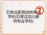 石家庄职高幼师专业学校(石家庄幼儿教师专业学校)