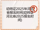 幼师证2025年河北省报名时间(幼师证河北省2025报名时间)