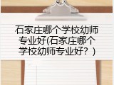 石家庄哪个学校幼师专业好(石家庄哪个学校幼师专业好？)