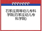 石家庄高等幼儿专科学院(石家庄幼儿专科学院)