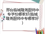 邢台临城隆尧厨师中专学校哪家好(临城隆尧厨师中专哪家好)