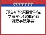邢台新能源职业学院学费多少钱(邢台新能源学院学费)