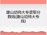 唐山幼师大专录取分数线(唐山幼师大专线)