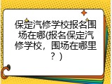 保定汽修学校报名围场在哪(报名保定汽修学校，围场在哪里？)