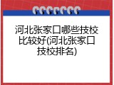 河北张家口哪些技校比较好(河北张家口技校排名)
