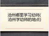 沧州哪里学习幼师(沧州学幼师的地点)