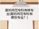廊坊师范专科有啥专业(廊坊师范专科有哪些专业？)