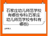 石家庄幼儿师范学校有哪些专科(石家庄幼儿师范学校专科有哪些)