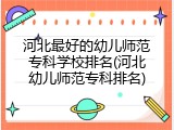 河北最好的幼儿师范专科学校排名(河北幼儿师范专科排名)