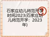 石家庄幼儿师范开学时间2023(石家庄幼儿师范开学：2023年)