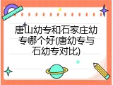 唐山幼专和石家庄幼专哪个好(唐幼专与石幼专对比)