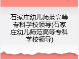 石家庄幼儿师范高等专科学校领导(石家庄幼儿师范高等专科学校领导)