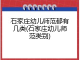 石家庄幼儿师范都有几类(石家庄幼儿师范类别)