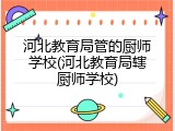 河北教育局管的厨师学校(河北教育局辖厨师学校)