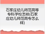 石家庄幼儿师范高等专科学校怎样(石家庄幼儿师范高专怎么样)