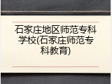 石家庄地区师范专科学校(石家庄师范专科教育)