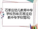 石家庄幼儿教育中专学校怎样(石家庄幼教中专学校情况)