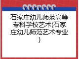 石家庄幼儿师范高等专科学校艺术(石家庄幼儿师范艺术专业)
