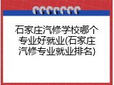 石家庄汽修学校哪个专业好就业(石家庄汽修专业就业排名)