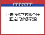 正定汽修学校哪个好(正定汽修哪家强)