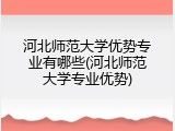 河北师范大学优势专业有哪些(河北师范大学专业优势)
