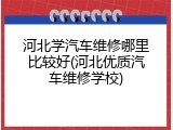河北学汽车维修哪里比较好(河北优质汽车维修学校)