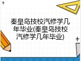 秦皇岛技校汽修学几年毕业(秦皇岛技校汽修学几年毕业)