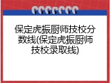 保定虎振厨师技校分数线(保定虎振厨师技校录取线)