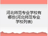 河北师范专业学校有哪些(河北师范专业学校列表)