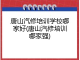 唐山汽修培训学校哪家好(唐山汽修培训哪家强)