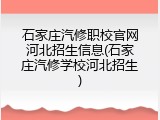 石家庄汽修职校官网河北招生信息(石家庄汽修学校河北招生)