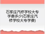石家庄汽修学校大专学费多少(石家庄汽修学校大专学费)