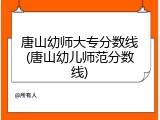 唐山幼师大专分数线(唐山幼儿师范分数线)