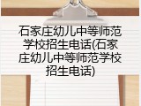石家庄幼儿中等师范学校招生电话(石家庄幼儿中等师范学校招生电话)