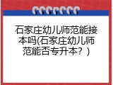 石家庄幼儿师范能接本吗(石家庄幼儿师范能否专升本？)