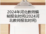 2024年河北教师编制报名时间(2024河北教师报名时间)
